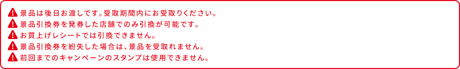 景品は後日お渡しです。受取期間内にお受取りください。 景品引換券を発券した店舗でのみ引換が可能です。 お買上げレシートでは引換できません。 景品引換券を紛失した場合は、景品を受取れません。 前回までのキャンペーンのスタンプは使用できません。