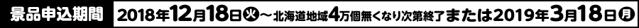 景品申込期間 2018年12月18日(火)〜北海道地域4万個無くなり次第終了または2019年3月18日(月)