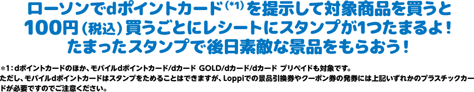 ローソンでdポイントカード（*1）を提示して対象商品を買うと100円（税込）買うごとにレシートにスタンプが1つたまるよ！ たまったスタンプで後日素敵な景品をもらおう！ ＊1：dポイントカードのほか、モバイルdポイントカード/dカード GOLD/dカード/dカード プリペイドも対象です。 ただし、モバイルdポイントカードはスタンプをためることはできますが、Loppiでの景品引換券やクーポン券の発券には上記いずれかのプラスチックカードが必要ですのでご注意ください。