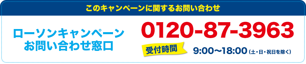 このキャンペーンに関するお問い合わせ ローソンキャンペーンお問い合わせ窓口 0120-87-3963 受付時間:9:00〜18:00(土・日・祝日を除く)