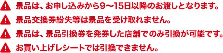 景品は、お申し込みから9～15日以降のお渡しとなります。 景品交換券紛失等は景品を受け取れません。 景品は、景品引換券を発券した店舗でのみ引換が可能です。 お買い上げレシートでは引換できません。