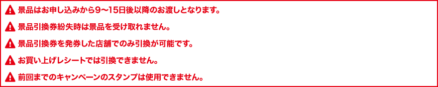 景品はお申し込みから9～15日後以降のお渡しとなります。 景品引換券紛失時は景品を受け取れません。 景品引換券を発券した店舗でのみ引換が可能です。 お買い上げレシートでは引換できません。 前回までのキャンペーンのスタンプは使用できません。