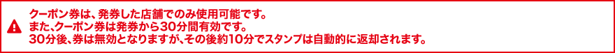クーポン券は、発券した店舗でのみ使用可能です。 また、クーポン券は発券から30分間有効です。 30分後、券は無効となりますが、その後約10分でスタンプは自動的に返却されます。