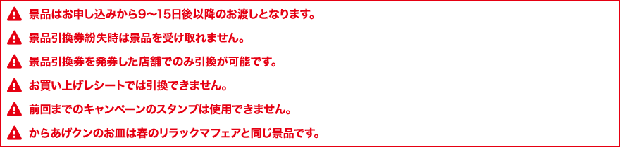 景品はお申し込みから9～15日後以降のお渡しとなります。 景品引換券紛失時は景品を受け取れません。 景品引換券を発券した店舗でのみ引換が可能です。 お買い上げレシートでは引換できません。 前回までのキャンペーンのスタンプは使用できません。 からあげクンのお皿は春のリラックマフェアと同じ景品です。