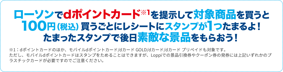 ローソンでdポイントカード※1を提示して対象商品を買うと100円（税込）買うごとにレシートにスタンプが1つたまるよ！たまったスタンプで後日素敵な景品をもらおう！ ※1：dポイントカードのほか、モバイルdポイントカード/dカード GOLD/dカード/dカード プリペイドも対象です。ただし、モバイルdポイントカードはスタンプをためることはできますが、Loppiでの景品引換券やクーポン券の発券には上記いずれかのプラスチックカードが必要ですでご注意ください。