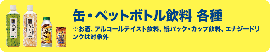 缶・ペットボトル飲料 各種 ※お酒、アルコールテイスト飲料、紙パック・カップ飲料、エナジードリンクは対象外