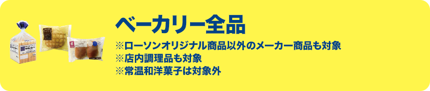 ベーカリー全品 ※ローソンオリジナル商品以外のメーカー商品も対象 ※店内調理品も対象 ※常温和洋菓子は対象外