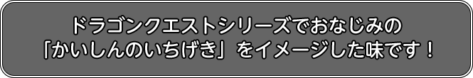 ドラゴンクエストシリーズでおなじみの「かいしんのいちげき」をイメージした味です!