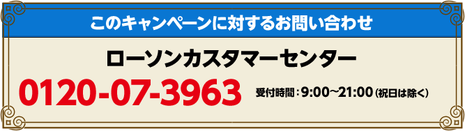 このキャンペーンに対するお問い合わせ ローソンカスタマーセンター 0120-07-3963 受付時間：9:00〜21:00(祝日は除く)