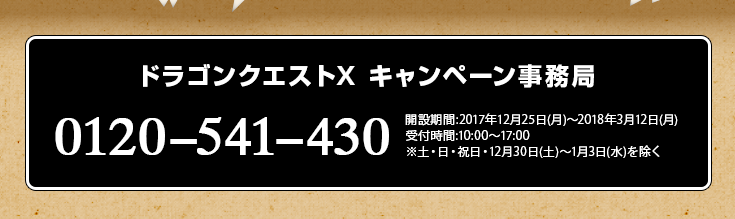 ドラゴンクエストX キャンペーン事務局 0120-541-430 開設期間:2017年12月25日(月)～2018年3月12日(月) 受付時間:10:00～17:00 ※土・日・祝日・12月30日(土)～1月3日(水)を除く