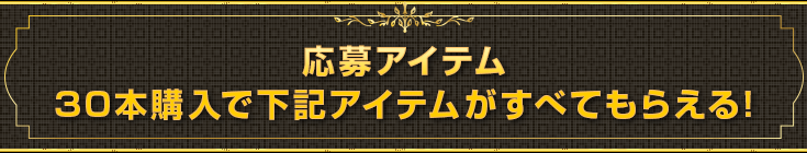 応募アイテム30本購入で下記アイテムがすべてもらえる!