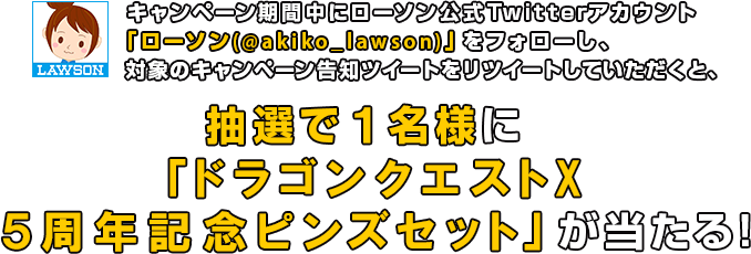  キャンペーン期間中にローソン公式Twitterアカウント「ローソン(@akiko_lawson)」をフォローし、対象のキャンペーン告知ツイートをリツイートしていただくと、抽選で1名様に「ドラゴンクエストX 5周年記念ピンズセット」が当たる!