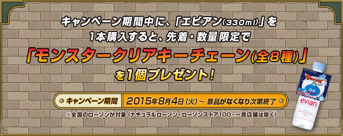 キャンペーン期間中に、「エビアン(330ml)」を1本購入すると、先着・数量限定で「モンスタークリアキーチェーン(全8種)」を1個プレゼント！キャンペーン期間2015年8月4日（火）～景品がなくなり次第終了※全国のローソンが対象（ナチュラルローソン・ローソンストア100・一部店舗は除く）