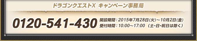 ドラゴンクエストX キャンペーン事務局 0120-541-430 開設期間：2015年7月28日(火)～10月2日(金)
          受付時間：10:00〜17:00 （土・日・祝日は除く）