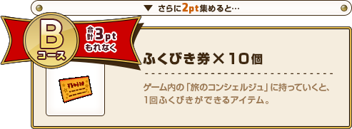 さらに2pt集めると･･･ Bコース合計3ptもれなく ふくびき券×10個 ゲーム内の「旅のコンシェルジュ」に持っていくと、1回ふくびきができるアイテム。