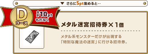 さらに5pt集めると･･･ Dコース合計10ptもれなく メタル迷宮招待券×1個 メタル系モンスターだけが出現する「特別な魔法の迷宮」に行ける招待券。