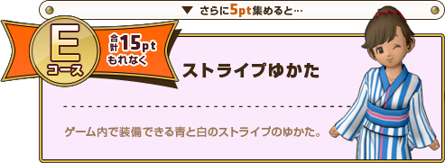 さらに5pt集めると･･･ Eコース合計15ptもれなく ストライプゆかた ゲーム内で装備できる青と白のストライプのゆかた。