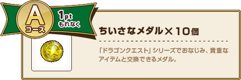 Aコース1ptもれなく ちいさなメダル×10個 「ドラゴンクエスト」シリーズでおなじみ、貴重なアイテムと交換できるメダル。