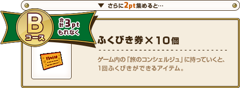 さらに2pt集めると･･･ Bコース合計3ptもれなく ふくびき券×10個 ゲーム内の「旅のコンシェルジュ」に持っていくと、1回ふくびきができるアイテム。