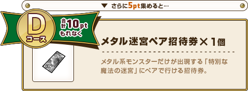 さらに5pt集めると･･･ Dコース合計10ptもれなく メタル迷宮ペア招待券×1個 メタル系モンスターだけが出現する「特別な魔法の迷宮」にペアで行ける招待券。