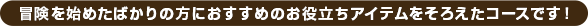 冒険を始めたばかりの方におすすめのお役立ちアイテムをそろえたコースです！