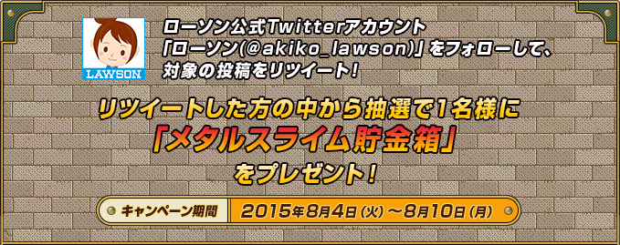 ローソン公式Twitterアカウント「ローソン(@akiko_lawson)」をフォローして、対象の投稿をリツイート！リツイートした方の中から抽選で1名様に「メタルスライム貯金箱」をプレゼント！キャンペーン期間2015年8月4日（火）～8月10日（月）