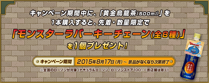 キャンペーン期間中に、「黄金烏龍茶(500ml)」を1本購入すると、先着・数量限定で「モンスターラバーキーチェーン(全8種)」を1個プレゼント！ キャンペーン期間2015年8月17日（月）～景品がなくなり次第終了※全国のローソンが対象（ナチュラルローソン・ローソンストア100・一部店舗は除く）