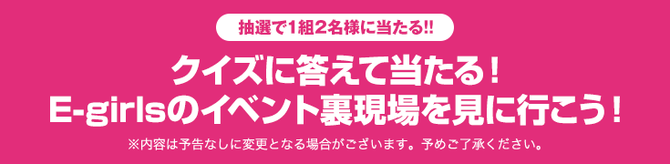 抽選で1組2名様に当たる!!クイズに答えて当たる! E-girlsのイベント裏現場を見に行こう!※内容は予告なしに変更となる場合がございます。予めご了承ください。