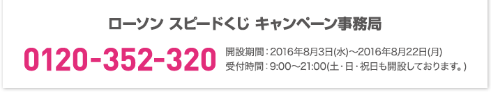 ローソン スピードくじ キャンペーン事務局 0120-352-320 開設期間:2016年8月3日(水)〜2016年8月22日(月)受付時間:9:00〜21:00(土・日・祝日も開設しております。)