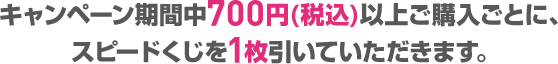 キャンペーン期間中700円(税込)以上ご購入ごとに、スピードくじを1枚引いていただきます。