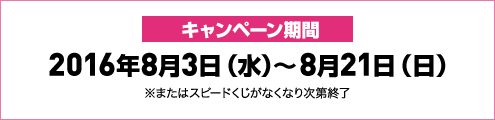 キャンペーン期間2016年8月3日(水)～8月21日(日)※またはスピードくじがなくなり次第終了