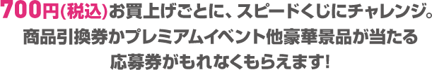 700円(税込)お買上げごとに、スピードくじにチャレンジ。
商品引換券かプレミアムイベント他豪華景品が当たる応募券がもれなくもらえます!