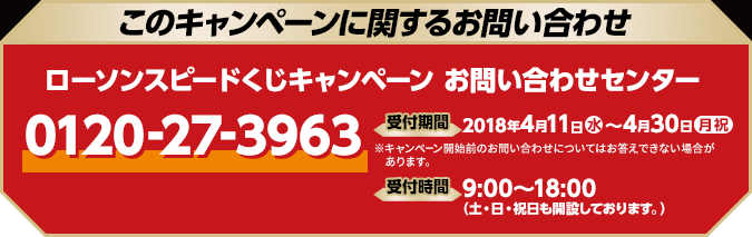 このキャンペーンに関するお問い合わせ ローソンスピードくじキャンペーン お問い合わせセンター 0120-27-3963 開設期間 2018年4月11日(水)〜4月30日(月祝) ※キャンペーン開始前のお問い合わせについてはお答えできない場合があります。 受付時間 9:00〜18:00（土・日・祝日も開設しております。）