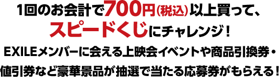 1回のお会計で700円（税込）以上買って、スピードくじにチャレンジ！ EXILEメンバーに会える上映会イベントや商品引換券・値引券など豪華景品が抽選で当たる応募券がもらえる！