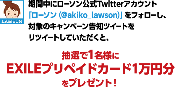 期間中にローソン公式Twitterアカウント「ローソン（@akiko_lawson）」をフォローし、対象のキャンペーン告知ツイートをリツイートしていただくと、抽選で1名様にEXILEプリペイドカード1万円分をプレゼント！