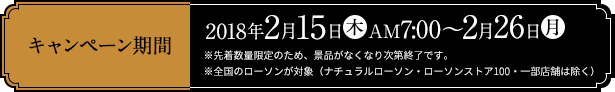 キャンペーン期間 2018年2月15日(木)AM7:00～2月26日(月) ※先着数量限定のため、景品がなくなり次第終了です。 ※全国のローソンが対象（ナチュラルローソン・ローソンストア100・一部店舗は除く）