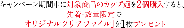 キャンペーン期間中に対象商品のカップ麺を2個購入すると、先着・数量限定で「オリジナルクリアファイル」を1枚プレゼント！