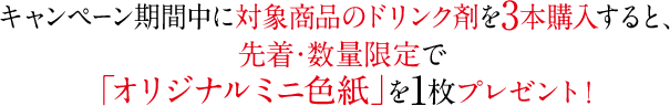 キャンペーン期間中に対象商品のドリンク剤を3本購入すると、先着・数量限定で「オリジナルミニ色紙」を1枚プレゼント！