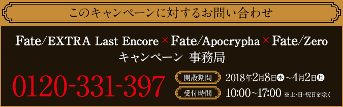 このキャンペーンに対するお問い合わせ Fate/EXTRA Last Encore×Fate/Apocrypha×Fate/Zero キャンペーン 事務局 0120-331-397 開設期間 2018年2月8日(木)〜4月2日(月) 受付時間 10:00〜17:00 ※土・日・祝日を除く