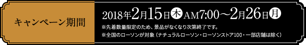 キャンペーン期間 2018年2月15日(木)AM7:00～2月26日(月) ※先着数量限定のため、景品がなくなり次第終了です。 ※全国のローソンが対象（ナチュラルローソン・ローソンストア100・一部店舗は除く）