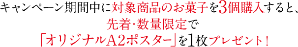 キャンペーン期間中に対象商品のお菓子を3個購入すると、先着・数量限定で「オリジナルA2ポスター」を1枚プレゼント！