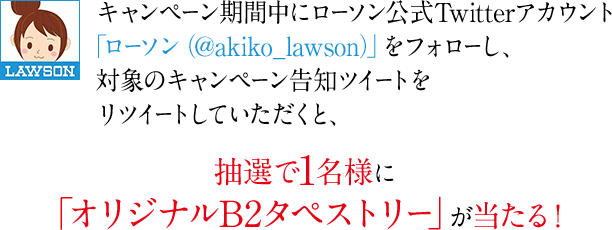 キャンペーン期間中にローソン公式Twitterアカウント「ローソン（@akiko_lawson）」をフォローし、対象のキャンペーン告知ツイートをリツイートしていただくと、抽選で1名様に「オリジナルB2タペストリー」が当たる！