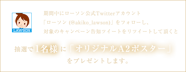 期間中にローソン公式Twitterアカウント「ローソン (@akiko_lawson)」をフォローし、対象のキャンペーン告知ツイートをリツイートして頂くと抽選で1名様に「オリジナルA2ポスター」をプレゼントします。