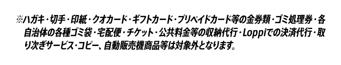 ※ハガキ・切手・印紙・クオカード・ギフトカード・プリペイドカード等の金券類・ゴミ処理券・各自治体の各種ゴミ袋・宅配便・チケット・公共料金等の収納代行・Loppiでの決済代行・取り次ぎサービス・コピー、自動販売機商品等は対象外となります。