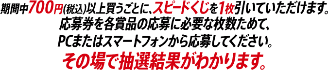 期間中700円(税込)以上買うごとに、スピードくじを1枚引いていただけます。応募券を各賞品の応募に必要な枚数ためて、PCまたはスマートフォンから応募してください。その場で抽選結果がわかります。