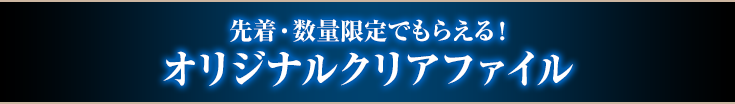 先着・数量限定でもらえる! オリジナルクリアファイル