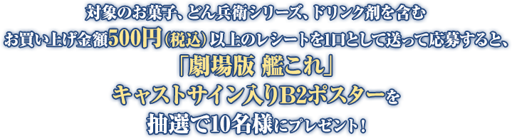 対象のお菓子、どん兵衛シリーズ、ドリンク剤を含むお買い上げ金額500円(税込)以上のレシートを1口として送って応募すると、「劇場版 艦これ」キャストサイン入りB2ポスターを抽選で10名様にプレゼント!