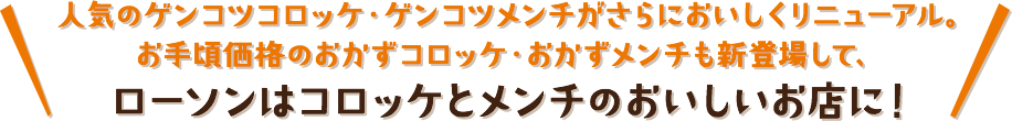 人気のゲンコツコロッケ・ゲンコツメンチがさらにおいしくリニューアル。お手頃価格のおかずコロッケ・おかずメンチも新登場して、ローソンはコロッケとメンチのおいしいお店に！