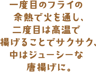 一度目のフライの余熱で火を通し、二度目は高温で揚げることでサクサク、中はジューシーな唐揚げに。