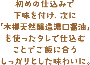 初めの仕込みで下味を付け次に「木樽天然醸造濃口醤油」を使ったタレで仕込むことでご飯に合うしっかりとした味わいに。